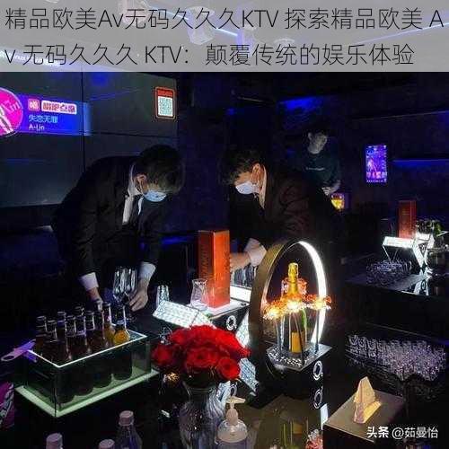 精品欧美Av无码久久久KTV 探索精品欧美 Av 无码久久久 KTV:颠覆传统的娱乐体验