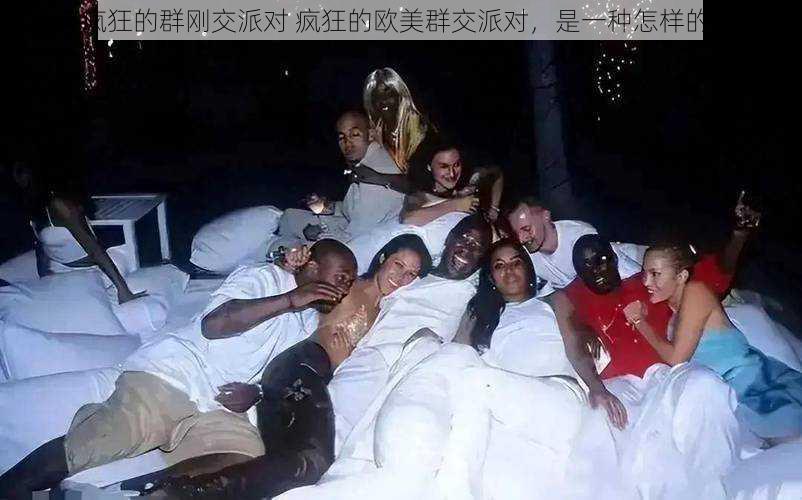 欧美疯狂的群刚交派对 疯狂的欧美群交派对,是一种怎样的体验?
