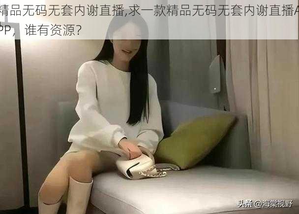 精品无码无套内谢直播,求一款精品无码无套内谢直播APP,谁有资源?