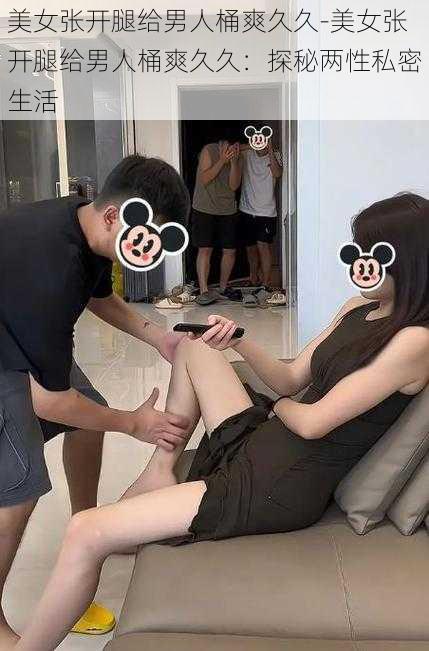 美女张开腿给男人桶爽久久-美女张开腿给男人桶爽久久:探秘两性私密生活