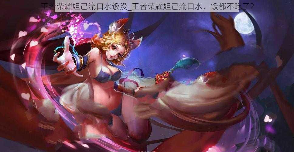 王者荣耀妲己流口水饭没_王者荣耀妲己流口水,饭都不吃了?