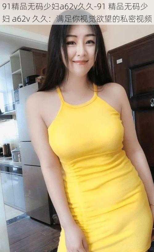 91精品无码少妇a62v久久-91 精品无码少妇 a62v 久久:满足你视觉欲望的私密视频