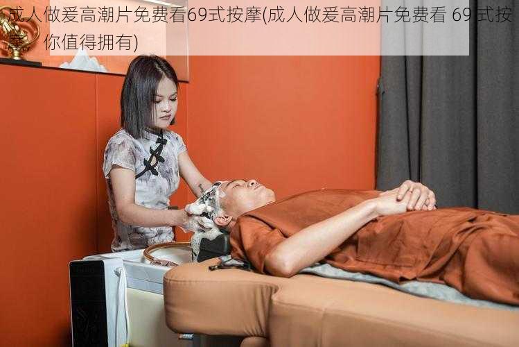 成人做爰高潮片免费看69式按摩(成人做爰高潮片免费看 69 式按摩,你值得拥有)
