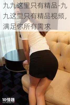九九这里只有精品-九九这里只有精品视频,满足你所有需求