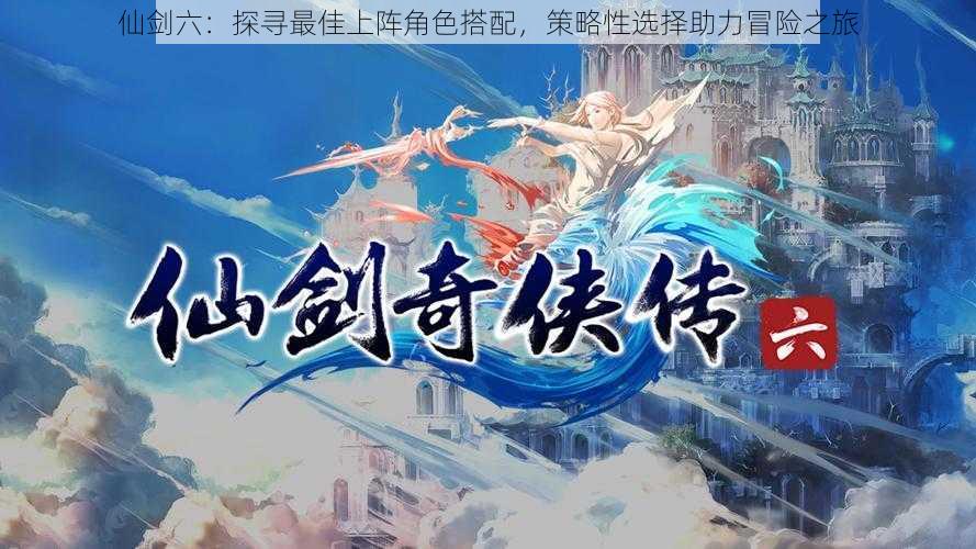 仙剑六:探寻最佳上阵角色搭配,策略性选择助力冒险之旅