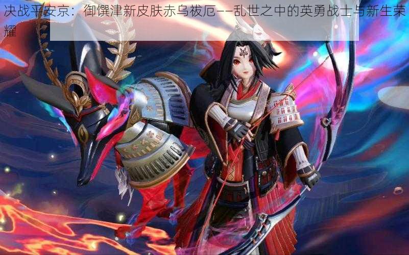 决战平安京:御馔津新皮肤赤乌祓厄——乱世之中的英勇战士与新生荣耀