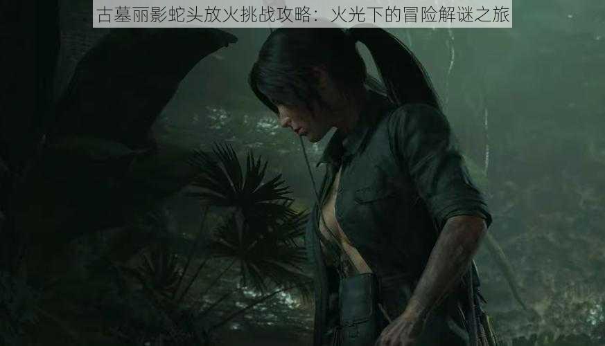 古墓丽影蛇头放火挑战攻略:火光下的冒险解谜之旅