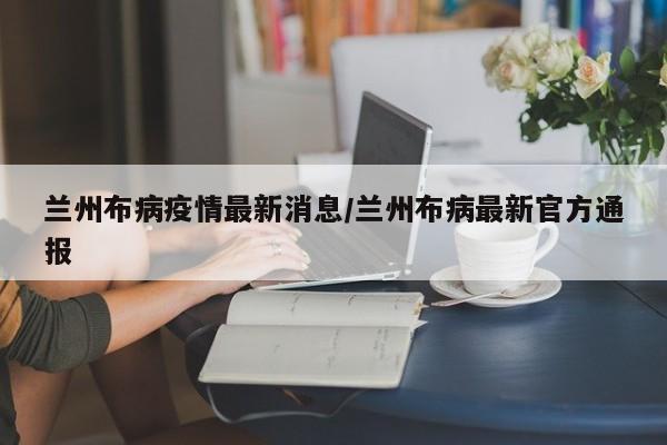 兰州布病疫情最新消息/兰州布病最新官方通报