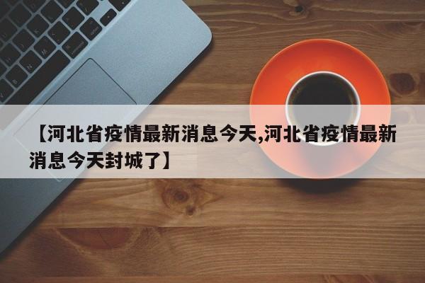 【河北省疫情最新消息今天,河北省疫情最新消息今天封城了】