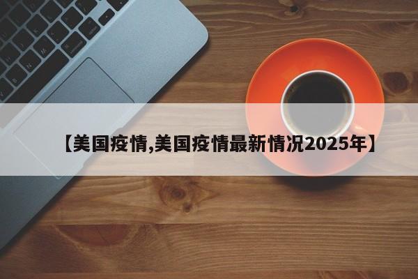 【美国疫情,美国疫情最新情况2025年】