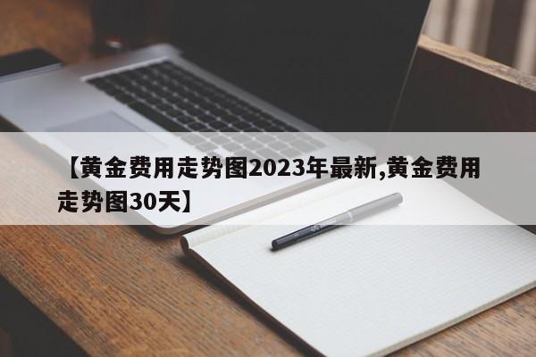 【黄金费用走势图2023年最新,黄金费用走势图30天】