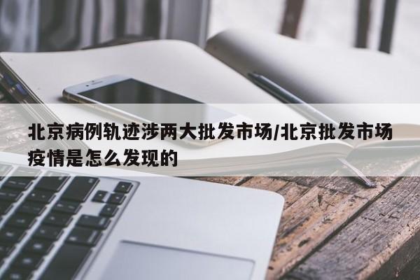 北京病例轨迹涉两大批发市场/北京批发市场疫情是怎么发现的