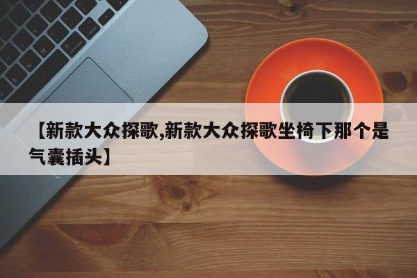【新款大众探歌,新款大众探歌坐椅下那个是气囊插头】