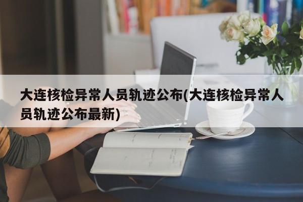大连核检异常人员轨迹公布(大连核检异常人员轨迹公布最新)