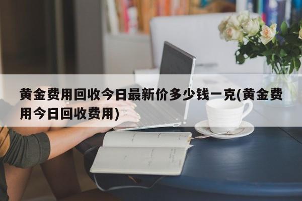 黄金费用回收今日最新价多少钱一克(黄金费用今日回收费用)
