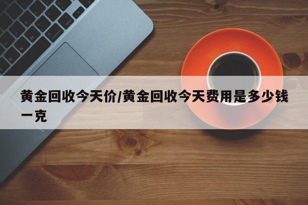 黄金回收今天价/黄金回收今天费用是多少钱一克
