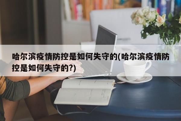 哈尔滨疫情防控是如何失守的(哈尔滨疫情防控是如何失守的?)
