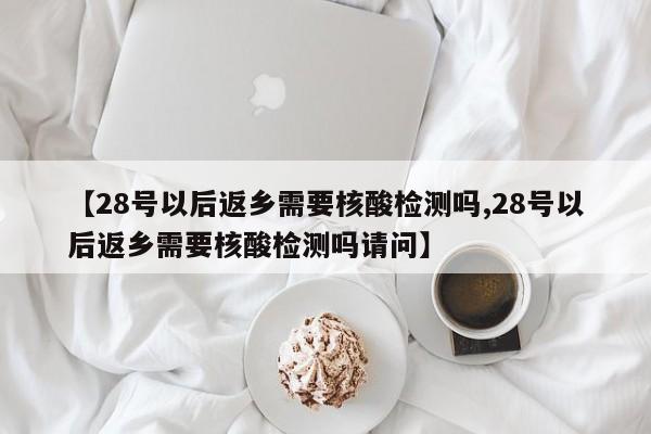【28号以后返乡需要核酸检测吗,28号以后返乡需要核酸检测吗请问】