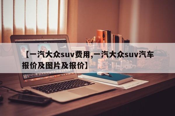 【一汽大众suv费用,一汽大众suv汽车报价及图片及报价】