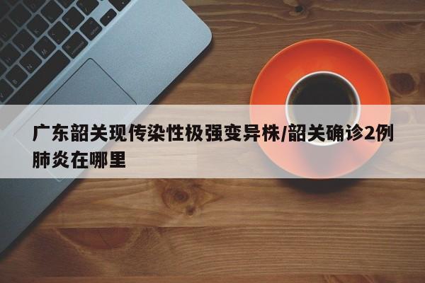 广东韶关现传染性极强变异株/韶关确诊2例肺炎在哪里