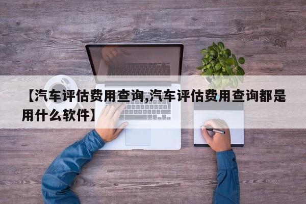 【汽车评估费用查询,汽车评估费用查询都是用什么软件】