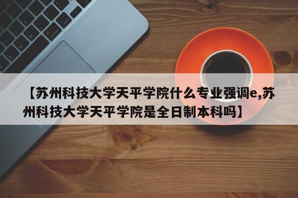 【苏州科技大学天平学院什么专业强调e,苏州科技大学天平学院是全日制本科吗】