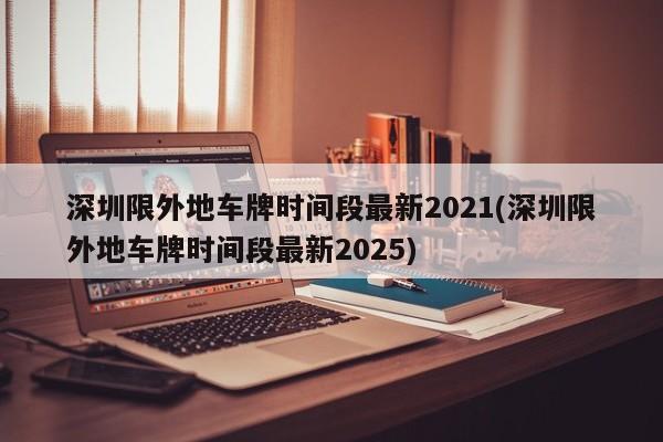 深圳限外地车牌时间段最新2021(深圳限外地车牌时间段最新2025)