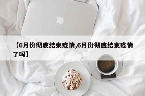 【6月份彻底结束疫情,6月份彻底结束疫情了吗】