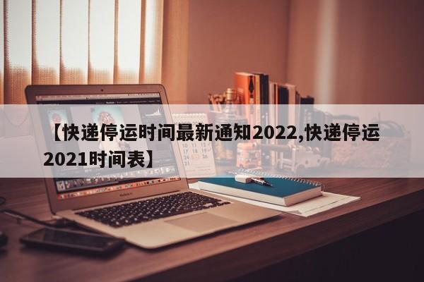 【快递停运时间最新通知2022,快递停运2021时间表】