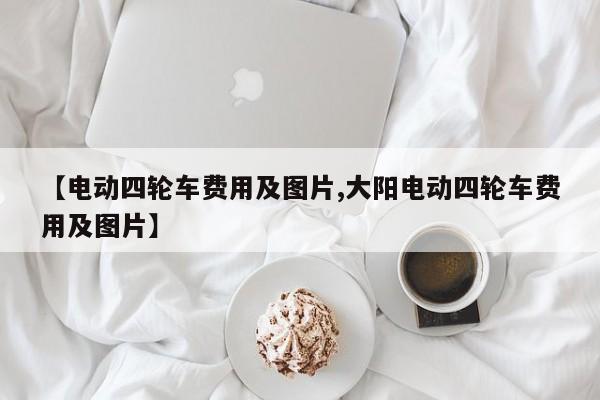 【电动四轮车费用及图片,大阳电动四轮车费用及图片】
