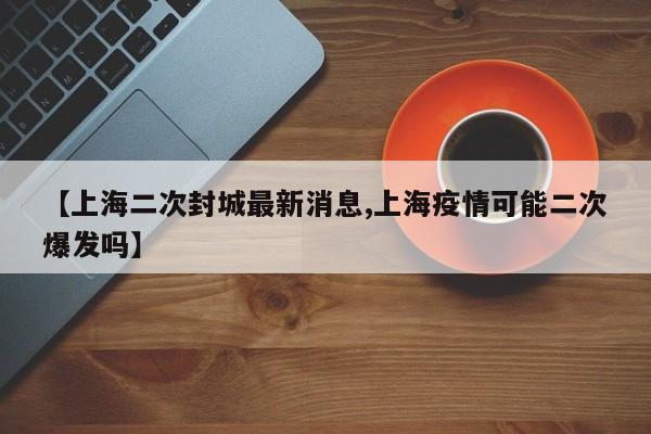 【上海二次封城最新消息,上海疫情可能二次爆发吗】