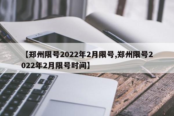 【郑州限号2022年2月限号,郑州限号2022年2月限号时间】