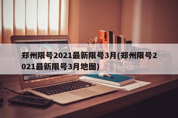 郑州限号2021最新限号3月(郑州限号2021最新限号3月地图)