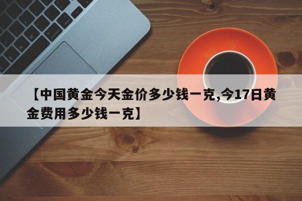 【中国黄金今天金价多少钱一克,今17日黄金费用多少钱一克】