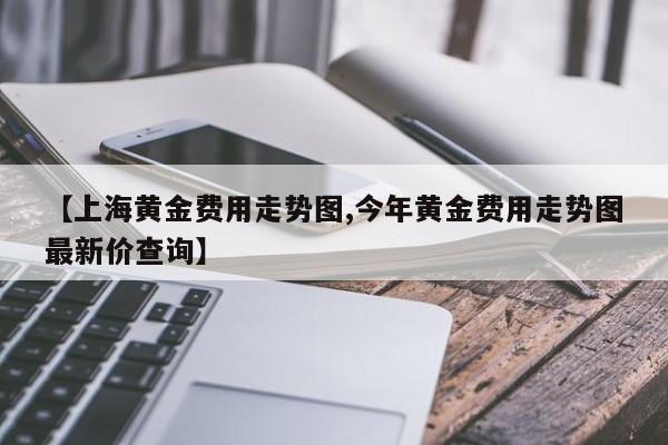 【上海黄金费用走势图,今年黄金费用走势图最新价查询】