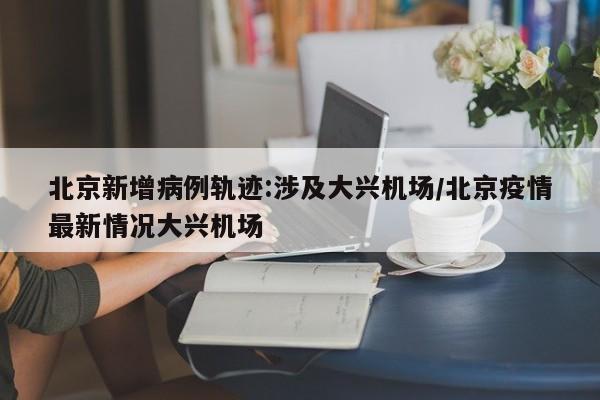 北京新增病例轨迹:涉及大兴机场/北京疫情最新情况大兴机场