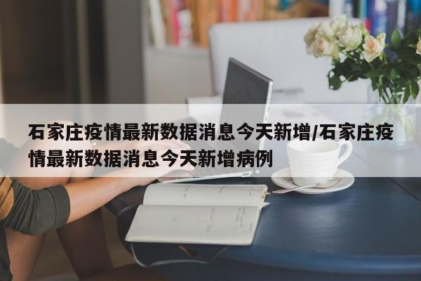 石家庄疫情最新数据消息今天新增/石家庄疫情最新数据消息今天新增病例
