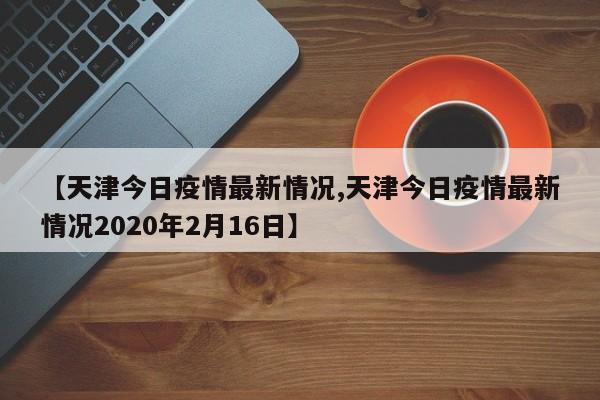 【天津今日疫情最新情况,天津今日疫情最新情况2020年2月16日】