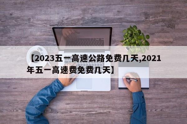 【2023五一高速公路免费几天,2021年五一高速费免费几天】