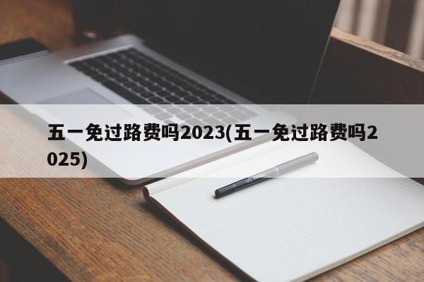 五一免过路费吗2023(五一免过路费吗2025)